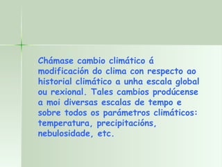 Chámase cambio climático á modificación do clima con respecto ao historial climático a unha escala global ou rexional. Tales cambios prodúcense a moi diversas escalas de tempo e sobre todos os parámetros climáticos: temperatura, precipitacións, nebulosidade, etc. 