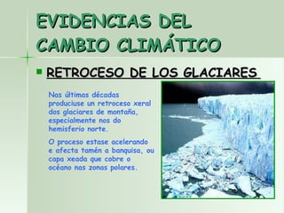 EVIDENCIAS DEL CAMBIO CLIMÁTICO RETROCESO DE LOS GLACIARES   Nas últimas décadas produciuse un retroceso xeral dos glaciares de montaña,  especialmente  nos do hemisferio norte. O proceso estase acelerando e afecta tamén a banquisa, ou capa xeada que cobre o océano nas zonas polares. 