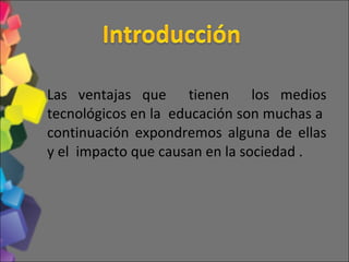 Las ventajas que  tienen  los medios tecnológicos en la  educación son muchas a  continuación expondremos alguna de ellas y el  impacto que causan en la sociedad . 