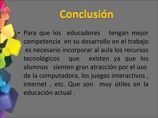 Para que los educadores tengan mejor competencia en su desarrollo en el trabajo es necesario incorporar al aula los recursos tecnológicos que existen ya que los alumnos sienten gran atracción por el uso de la computadora, los juegos interactivos , internet , etc. Que son muy útiles en la educación actual .