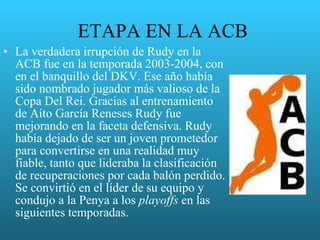 ETAPA EN LA ACB La verdadera irrupción de Rudy en la ACB fue en la temporada 2003-2004, con en el banquillo del DKV. Ese año había sido nombrado jugador más valioso de la Copa Del Rei. Gracias al entrenamiento de Aíto García Reneses Rudy fue mejorando en la faceta defensiva. Rudy había dejado de ser un joven prometedor para convertirse en una realidad muy fiable, tanto que lideraba la clasificación de recuperaciones por cada balón perdido. Se convirtió en el líder de su equipo y condujo a la Penya a los  playoffs  en las siguientes temporadas. 