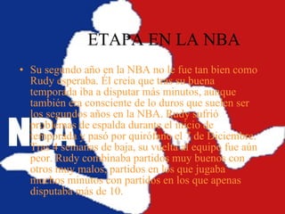 ETAPA EN LA NBA Su segundo año en la NBA no le fue tan bien como Rudy esperaba. Él creía que tras su buena temporada iba a disputar más minutos, aunque también era consciente de lo duros que suelen ser los segundos años en la NBA. Rudy sufrió problemas de espalda durante el inicio de temporada y pasó por quirófano el 7 de Diciembre. Tras 4 semanas de baja, su vuelta al equipo fue aún peor. Rudy combinaba partidos muy buenos con otros muy malos, partidos en los que jugaba muchos minutos con partidos en los que apenas disputaba más de 10.   