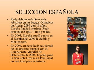 SELECCIÓN ESPAÑOLA Rudy debutó en la Selección Absoluta en los Juegos Olímpicos de Atenas 2004 con 19 años. España finalizó séptima. Rudy promedió 5'1pts, 1'1reb y 0'4as. En 2005, España quedó cuarta en el EuroBasket 2005de Serbia y Montenegro. En 2006, empezó la época dorada del baloncesto español con el Campeonato Mundial de Baloncesto de 2006. España ganó la final ante Grecia sin Pau Gasol en una final para la historia. 