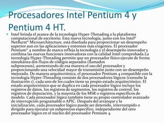 Procesadores Intel Pentium 4 y Pentium 4 HT.Intel brinda el avance de la tecnología Hyper-Threading a la plataforma computacional de escritorio. Esta nueva tecnología, junto con los Intel® NetBurst® Microarchitecture, está diseñada para proporcionar un desempeño superior aun en las aplicaciones y entornos más exigentes. El procesador Pentium® 4 nombre de marca refleja la tecnología y el desempeño innovador y combina las nuevas funciones innovadoras con la calidad Intel comprobada.La tecnología Hyper-Threading permite que un procesador físico ejecute de forma simultánea dos flujos de códigos separados (llamados subprocesos), aumentando de esa manera el uso del procesador y proporcionando una velocidad mayor de transmisión junto con un desempeño mejorado. De manera arquitectónica, el procesador Pentium 4 compatible con la tecnología Hyper-Threading consiste de dos procesadores lógicos (consulte la ilustración 1), cada uno de los cuales tiene su propio estado arquitectónico. El estado arquitectónico que se duplica en cada procesador lógico incluye los registros de datos, los registros de segmentos, los registros de control, los registros de depuración, y la mayoría de los MSR o registros específicos de modelo. Cada procesador lógico también tiene su propio controlador avanzado de interrupción programable o APIC. Después del arranque y la inicialización, cada procesador lógico puede ser detenido, interrumpido o dirigido para ejecutar un subproceso específico, independiente del otro procesador lógico en el núcleo del procesador Pentium 4.