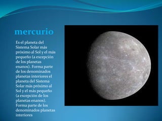 mercurio Es el planeta del Sistema Solar más próximo al Sol y el más pequeño (a excepción de los planetas enanos). Forma parte de los denominados planetas interiores el planeta del Sistema Solar más próximo al Sol y el más pequeño (a excepción de los planetas enanos). Forma parte de los denominados planetas interiores  
