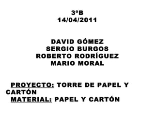 3ºB 14/04/2011 DAVID GÓMEZ SERGIO BURGOS ROBERTO RODRÍGUEZ MARIO MORAL PROYECTO:  TORRE DE PAPEL Y CARTÓN MATERIAL:  PAPEL Y CARTÓN 