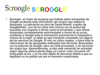S C R O O G L E   Scroogle, un motor de scraping que trabaja sobre búsquedas de Google ocultando toda información del usuario que realiza la búsqueda. La aplicación es obra de Daniel Brandt, creador de GoogleWatch, uno de los sitios más críticos con la actitud del buscador con respecto a temas como la privacidad, y que ofrece búsquedas completamente anonimizadas a través de su proxy, ocultando a Google toda la información personal de tu búsqueda e incluso de tu login, si estás en ese momento conectado con alguno de los servicios de Google. El sitio no utiliza cookies, y borra toda la información de las búsquedas realizadas tras 48 horas. Búsquedas con la potencia de Google, pero con total privacidad, y sin anuncios de ningún tipo. Aparentemente, el sitio está creciendo en actividad, según algunos observadores llega ya a servir unas cincuenta mil búsquedas al día, y no ha sido objeto de denuncia debido a que su legalidad no ha podido ser por el momento cuestionada.  