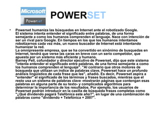 POWER SET   Powerset humaniza las búsquedas en Internet ante el robotizado Google. El sistema intenta entender el significado entre palabras, de una forma semejante a como los humanos comprenden el lenguaje. Nace con intención de ser un rival para Google. En tiempos en los que los humanos intentamos robotizarnos cada vez más, un nuevo buscador de Internet está intentando humanizar la red. La omnipresente empresa, que se ha convertido en sinónimo de busquedas en Internet, tendrá que verse las caras en breve con un serio competidor, que apuesta por un sistema más eficiente y humano.  Barney Pell, cofundador y director ejecutivo de Powerset, dijo que este sistema "intenta entender el significado entre palabras, de una forma semejante a como los humanos comprenden el lenguaje". "Al contrario que otros motores de búsqueda que utilizan un índice de palabras clave, Powerset hace un profundo análisis lingüístico de cada frase que lee", añadió. Es decir, Powerset aspira a "entender" el significado de los términos y frases buscados, mientras que el resto usa un sistema de palabras clave -mostrarán páginas que contengan esas palabras en alguna parte de su texto- y complicados algoritmos para determinar la importancia de los resultados. Por ejemplo, los usuarios de Powerset podrán introducir en la casilla de búsqueda frases completas como "¿Qué dividendo pagará Telefónica este año?", en lugar de una combinación de palabras como "dividendo + Telefónica + 2007".  
