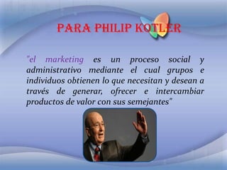 Para Philip Kotler "el marketing es un proceso social y administrativo mediante el cual grupos e individuos obtienen lo que necesitan y desean a través de generar, ofrecer e intercambiar productos de valor con sus semejantes" 