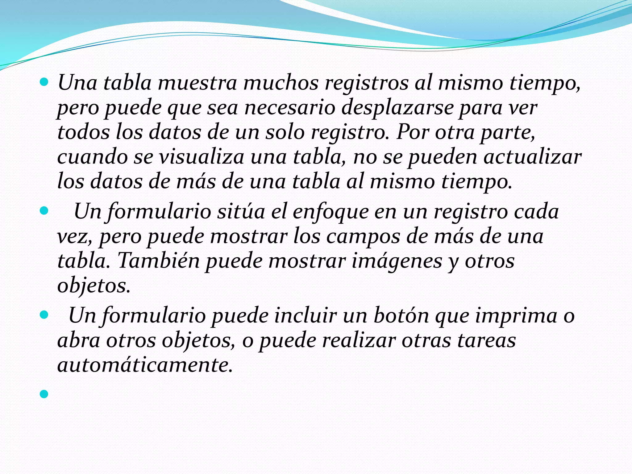 FormulariosPara ver, escribir y cambiar datos de manera sencilla directamente en una tabla, cree un formulario. Al abrir un formulario, Microsoft Access recupera los datos de una o más tablas, y los muestra en la pantalla con el diseño elegido en el Asistente para formularios, o con un diseño que haya creado en la vista Diseño (vista Diseño: ventana que muestra el diseño de estos objetos de base de datos: tablas, consultas, formularios, informes, macros y páginas de acceso a datos. En la vista Diseño, puede crear objetos de base de datos nuevos y modificar el diseño de otros existentes.).