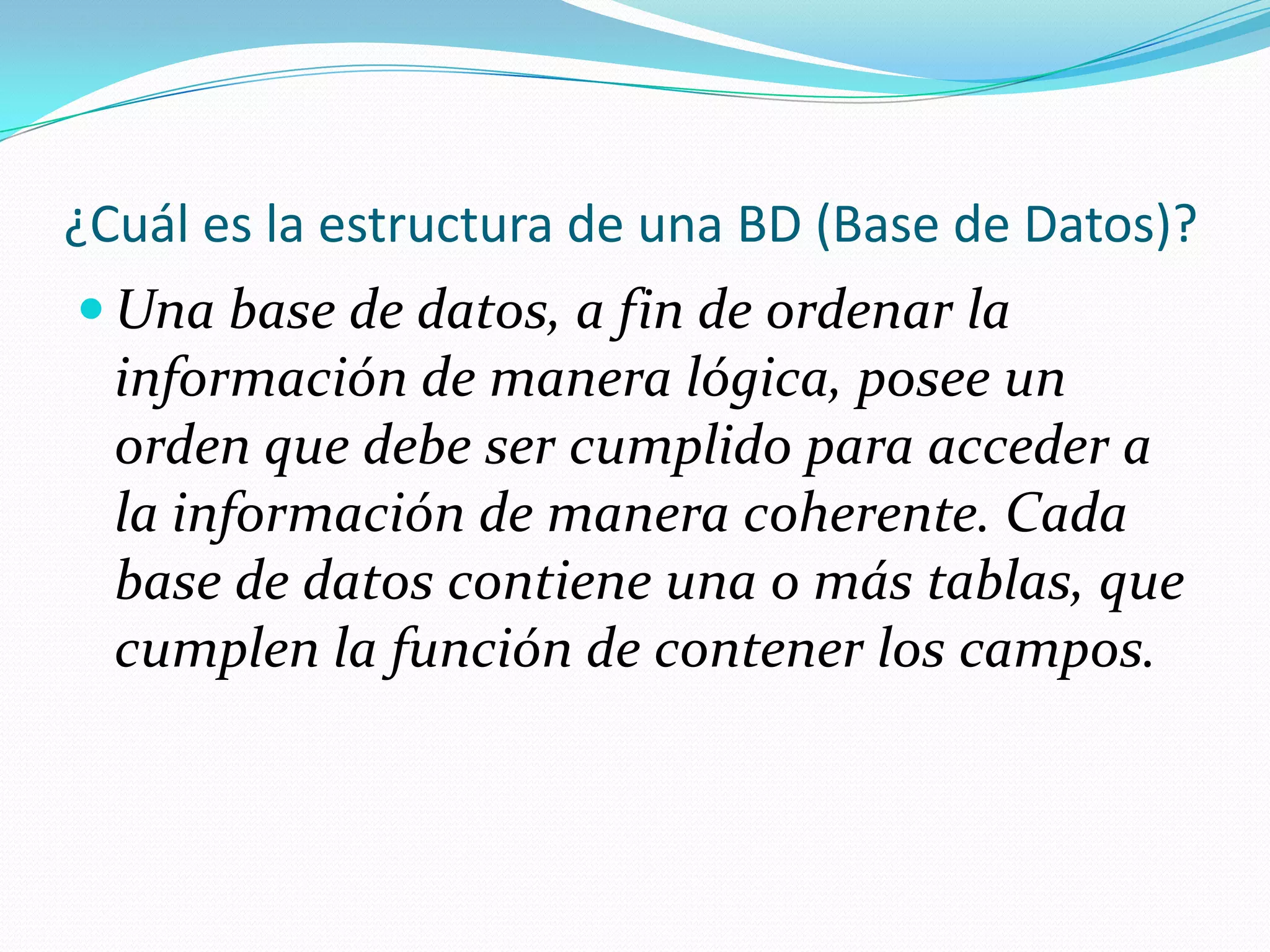 ¿Cuál es la estructura de una BD (Base de Datos)?Una base de datos, a fin de ordenar la información de manera lógica, posee un orden que debe ser cumplido para acceder a la información de manera coherente. Cada base de datos contiene una o más tablas, que cumplen la función de contener los campos.