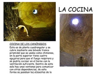 LA COCINA COCINA DE LOS CANÓNIGOS Esta es de planta cuadrangular y se cubre mediante una bóveda tronco piramidal que se usaba como chimenea, en la parte superior tiene cuatro agujeros para que el fuego respirara y se podría cocinar en el horno con la ventilación suficiente. Dentro de esta sala hay unas ventanas para comunicar con otras dependencias, de esta forma se pasaban los alimentos de la cocina al comedor más fácilmente.  