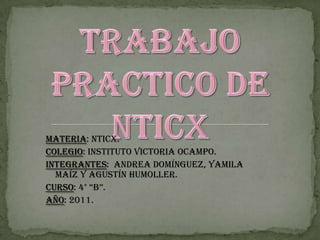 Trabajo practico de NTICx Materia: NTICx. Colegio: Instituto Victoria Ocampo. Integrantes:  Andrea Domínguez, Yamila Maíz y Agustín Humoller. Curso: 4° “B”. Año: 2011. 