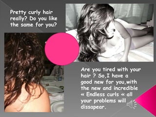 Prettycurlyhairreally? Do youlikethesameforyou? Are youtiredwithyourhair ? So,Ihave a good new foryou,withthe new and incredible « Endlesscurls « allyourproblemswilldissapear. 