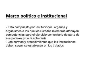 Marco político e institucional- Está compuesto por Instituciones, órganos y organismos a los que los Estados miembros atribuyen competencias para el ejercicio comunitario de parte de sus poderes y de la soberanía- Las normas y procedimientos que las instituciones deben seguir se establecen en los tratados 