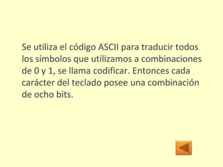 Se utiliza el código ASCII para traducir todos los símbolos que utilizamos a combinaciones de 0 y 1, se llama codificar. Entonces cada carácter del teclado posee una combinación de ocho bits. 