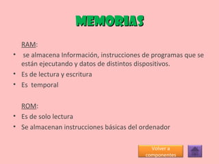memorias RAM : se almacena Información, instrucciones de programas que se están ejecutando y datos de distintos dispositivos. Es de lectura y escritura Es  temporal ROM :  Es de solo lectura Se almacenan instrucciones básicas del ordenador Volver a componentes 