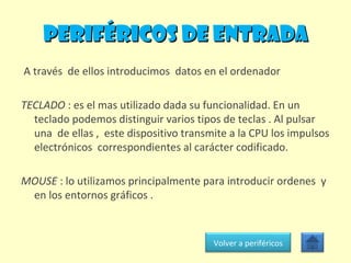 PERIFÉRICOS DE ENTRADA A través  de ellos introducimos  datos en el ordenador TECLADO  : es el mas utilizado dada su funcionalidad. En un teclado podemos distinguir varios tipos de teclas . Al pulsar una  de ellas ,  este dispositivo transmite a la CPU los impulsos electrónicos  correspondientes al carácter codificado. MOUSE  : lo utilizamos principalmente para introducir ordenes  y en los entornos gráficos .  Volver a periféricos 
