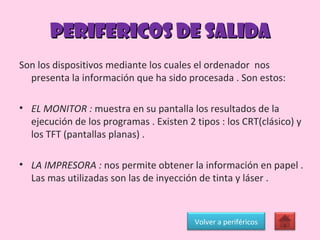 PERIFERICOS DE SALIDA Son los dispositivos mediante los cuales el ordenador  nos presenta la información que ha sido procesada . Son estos: EL MONITOR :  muestra en su pantalla los resultados de la ejecución de los programas . Existen 2 tipos : los CRT(clásico) y los TFT (pantallas planas) . LA IMPRESORA :  nos permite obtener la información en papel . Las mas utilizadas son las de inyección de tinta y láser . Volver a periféricos 