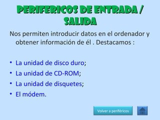 PERIFERICOS DE ENTRADA / SALIDA Nos permiten introducir datos en el ordenador y obtener información de él . Destacamos : La unidad de disco duro ;  La unidad de CD-ROM ; La unidad de disquetes ; El módem. Volver a periféricos 