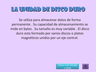 LA UNIDAD DE DISCO DURO Se utiliza para almacenar datos de forma permanente . Su capacidad de almacenamiento se mide en bytes . Su tamaño es muy variable . El disco duro esta formado por varios discos o platos magnéticos unidos por un eje central. Volver a de entrada y salida 