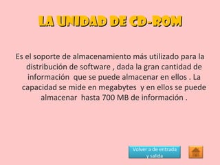 LA UNIDAD DE CD-ROM Es el soporte de almacenamiento más utilizado para la distribución de software , dada la gran cantidad de información  que se puede almacenar en ellos . La capacidad se mide en megabytes  y en ellos se puede almacenar  hasta 700 MB de información . Volver a de entrada y salida 