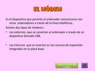 EL MÓDEM Es el dispositivo que permite al ordenador comunicarse con otros  ordenadores a través de la línea telefónica .  Existen dos tipos de módems : Los externos: que se conectan al ordenador a través de un dispositivo llamado USB. Los internos: que se insertan en las ranuras de expansión integradas en la placa base. Volver a de entrada y salida 