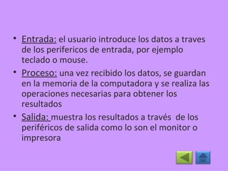 Entrada:  el usuario introduce los datos a traves de los perifericos de entrada, por ejemplo teclado o mouse. Proceso:   una vez recibido los datos, se guardan en la memoria de la computadora y se realiza las operaciones necesarias para obtener los resultados Salida:  muestra los resultados a través  de los periféricos de salida como lo son el monitor o impresora 