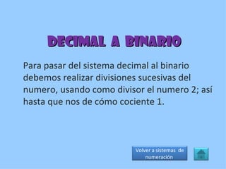Decimal  a  binario Para pasar del sistema decimal al binario debemos realizar divisiones sucesivas del numero, usando como divisor el numero 2; así hasta que nos de cómo cociente 1. Volver a sistemas  de numeración  