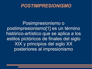 POSTIMPRESIONISMO Posimpresionismo o postimpresionismo [1]  es un término histórico-artístico que se aplica a los estilos pictóricos de finales del siglo XIX y principios del siglo XX posteriores al  impresionismo 