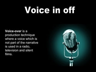 Voice in off Voice-over  is a production technique where a voice which is not part of the narrative is used in a radio, television and silent films. 