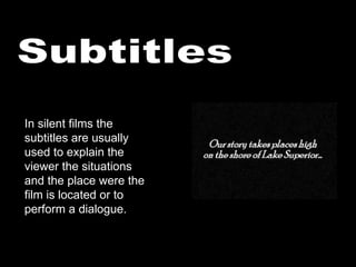 Subtitles In silent films the subtitles are usually used to explain the viewer the situations and the place were the film is located or to perform a dialogue. 