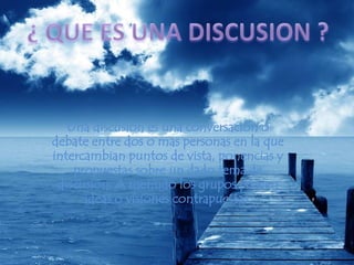 ¿ QUE ES UNA DISCUSION ?Una discusión es una conversación o debate entre dos o mas personas en la que intercambian puntos de vista, ponencias y propuestas sobre un dado tema de discusión. A menudo los grupos poseen ideas o visiones contrapuestas.