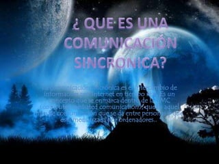 ¿ QUE ES UNA COMUNICACIÓN SINCRONICA?La comunicación sincrónica es el intercambio de información por Internet en tiempo real. Es un concepto que se enmarca dentro de la CMC (computermediatedcomunication), que es aquel tipo de comunicación que se da entre personas y que está mediatizada por ordenadores.. 