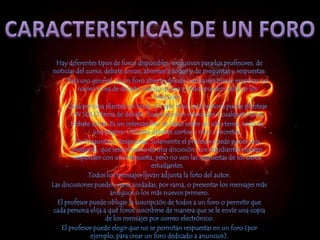 CARACTERISTICAS DE UN FOROHay diferentes tipos de foros disponibles: exclusivos para los profesores, de noticias del curso, debate único, abiertos a todos y de preguntas y respuestas: Para uso general. Es un foro abierto donde cualquiera puede empezar un nuevo tema de debate cuando quiera y todos pueden calificar los mensajes. Cada persona plantea un tema. En este foro cada persona puede plantear UN SOLO tema de debate. Todos pueden responder a cualquier tema. Debate único.Es un intercambio de ideas sobre un sólo tema, todo en una página. Útil para debates cortos y muy concretos. De Preguntas y Respuestas. Solamente el profesor puede poner una pregunta, que será el inicio de una discusión. Los estudiantes pueden responder con una respuesta, pero no ven las respuestas de los otros estudiantes. Todos los mensajes llevan adjunta la foto del autor. Las discusiones pueden verse anidadas, por rama, o presentar los mensajes más antiguos o los más nuevos primero. El profesor puede obligar la suscripción de todos a un foro o permitir que cada persona elija a qué foros suscribirse de manera que se le envíe una copia de los mensajes por correo electrónico. El profesor puede elegir que no se permitan respuestas en un foro (por ejemplo, para crear un foro dedicado a anuncios). 