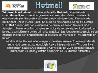 HotmailWindows Live Hotmail, anteriormente MSN Hotmail, más conocido como Hotmail, es un servicio gratuito de correo electrónico basado en la web operado por Microsoft y parte del grupo Windows Live. Fue fundado por SabeerBhatia y Jack Smith. Se puso en marcha en julio de 1996 como "HoTMaiL" financiado por la empresa de capital de riesgo Draper Fisher Jurvetson. Fue uno de los primeros servicios de correo electrónico basado en la web, y también uno de los primeros gratuitos. Las letras en mayúscula de su nombre original son una referencia al lenguaje de marcado HTML utilizado en la web. Windows Live Hotmail ofrece espacio de almacenamiento con medidas de seguridad patentadas, tecnología Ajax e integración con Windows Live Messenger, Spaces, Calendario, y Contactos. En 2008 contaba con 270 millones de usuarios y estaba disponible en 36 idiomas diferentes.
