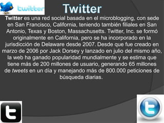TwitterTwitter es una red social basada en el microblogging, con sede en San Francisco, California, teniendo también filiales en San Antonio, Texas y Boston, Massachusetts. Twitter, Inc. se formó originalmente en California, pero se ha incorporado en la jurisdicción de Delaware desde 2007.Desde que fue creado en marzo de 2006 por Jack Dorsey y lanzado en julio del mismo año, la web ha ganado popularidad mundialmente y se estima que tiene más de 200 millones de usuario, generando 65 millones de tweets en un día y manejando más de 800.000 peticiones de búsqueda diarias. 