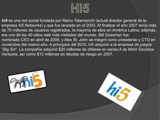 Hi5hi5 es una red social fundada por RamuYalamanchi (actual director general de la empresa hi5 Networks) y que fue lanzada en el 2003. Al finalizar el año 2007 tenía más de 70 millones de usuarios registrados, la mayoría de ellos en América Latina; además, era uno de los 40 sitios web más visitados del mundo. Bill Gossman fue nombrado CEO en abril de 2009, y Alex St. John se integró como presidente y CTO en noviembre del mismo año. A principios del 2010, hi5 adquirió a la empresa de juegos "Big Six". La compañía adquirió $20 millones de dólares en series A de MohrDavidowVentures, así como $15 millones en deudas de riesgo en 2007.