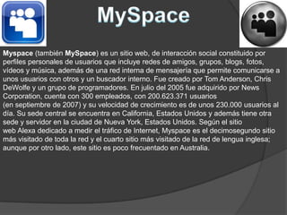 MySpaceMyspace (también MySpace) es un sitio web, de interacción social constituido por perfiles personales de usuarios que incluye redes de amigos, grupos, blogs, fotos, vídeos y música, además de una red interna de mensajería que permite comunicarse a unos usuarios con otros y un buscador interno. Fue creado por Tom Anderson, Chris DeWolfe y un grupo de programadores. En julio del 2005 fue adquirido por News Corporation, cuenta con 300 empleados, con 200.623.371 usuarios (en septiembre de 2007) y su velocidad de crecimiento es de unos 230.000 usuarios al día. Su sede central se encuentra en California, Estados Unidos y además tiene otra sede y servidor en la ciudad de Nueva York, Estados Unidos. Según el sitio web Alexa dedicado a medir el tráfico de Internet, Myspace es el decimosegundo sitio más visitado de toda la red y el cuarto sitio más visitado de la red de lengua inglesa; aunque por otro lado, este sitio es poco frecuentado en Australia.