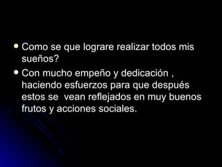 Como se que lograre realizar todos mis sueños? Con mucho empeño y dedicación , haciendo esfuerzos para que después estos se  vean reflejados en muy buenos frutos y acciones sociales. 