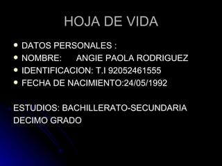 HOJA DE VIDA DATOS PERSONALES : NOMBRE:  ANGIE PAOLA RODRIGUEZ IDENTIFICACION: T.I 92052461555 FECHA DE NACIMIENTO:24/05/1992 ESTUDIOS: BACHILLERATO-SECUNDARIA DECIMO GRADO 