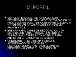 MI PERFIL SOY UNA PERSONA RESPONSABLE CON EXPERIENCIA EN RELACIONES Y OPTIMIZACION DE PROCESOS EN BUSCA DE CONSTANTE EXELENCIA Y BRINDAR VALOR AGREGADO A TODOS MIS PROYENCTOS  BUENAS HABILIDADES DE NEGOCIACION CON DISPOSICION PARA TRABAJAR EN EQUIPO Y TAREAS SIMULTANEAS CON ACTITUD PARA  ANTICIPAR CITUACIONES DE RIESGO  CONSTANTE DESEO DE APRENDIZAJE ACOMPAÑADO DE DISCIPLINA Y RESPONSABILIDAD TANTO EN EL AMBITO PROFECIONAL COMO EL EN PERSONAL 