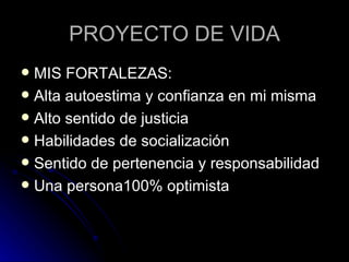PROYECTO DE VIDA MIS FORTALEZAS: Alta autoestima y confianza en mi misma Alto sentido de justicia Habilidades de socialización Sentido de pertenencia y responsabilidad Una persona100% optimista 