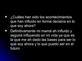 ¿Cuáles han sido los acontecimientos que han influido en forma decisiva en lo que soy ahora?  Definitivamente mi mamá ah influido y seguirá influyendo en mi vida ya que es la que me ah dado las bases para ser lo que soy ahora y lo que puedo ser en el futuro 