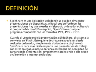DEFINICIÓNSlideShare es una aplicación web donde se pueden almacenar presentaciones de diapositivas. Al igual que en YouTube, las presentaciones hay que crearlas en el propio ordenador utilizando el programa Microsoft Powerpoint, OpenOffice o cualquier programa compatible con los formatos .PPT, .PPS u .ODP.Cuando el usuario sube la presentación a SlideShare, el sistema la convierte en ‘Flash’. Esto quiere decir que se puede ver desde cualquier ordenador, simplemente abriendo una página web. SlideShare hace más fácil compartir una presentación de trabajo con otros colegas, o incluso dar una conferencia sin necesidad de cargar con la presentación, simplemente accediendo a ella desde una conexión a Internet cualquiera