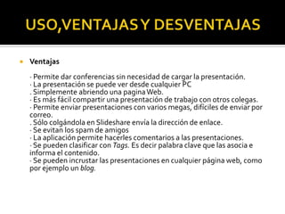 USO,VENTAJAS Y DESVENTAJASVentajas· Permite dar conferencias sin necesidad de cargar la presentación. · La presentación se puede ver desde cualquier PC. Simplemente abriendo una pagina Web. · Es más fácil compartir una presentación de trabajo con otros colegas. · Permite enviar presentaciones con varios megas, difíciles de enviar por correo. . Sólo colgándola en Slideshare envía la dirección de enlace. · Se evitan los spam de amigos · La aplicación permite hacerles comentarios a las presentaciones. · Se pueden clasificar con Tags. Es decir palabra clave que las asocia e informa el contenido. · Se pueden incrustar las presentaciones en cualquier página web, como por ejemplo un blog.