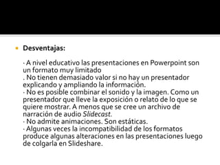 Desventajas:· A nivel educativo las presentaciones en Powerpoint son un formato muy limitado. No tienen demasiado valor si no hay un presentador explicando y ampliando la información. · No es posible combinar el sonido y la imagen. Como un presentador que lleve la exposición o relato de lo que se quiere mostrar. A menos que se cree un archivo de narración de audio Slidecast.· No admite animaciones. Son estáticas. · Algunas veces la incompatibilidad de los formatos produce algunas alteraciones en las presentaciones luego de colgarla en Slideshare.