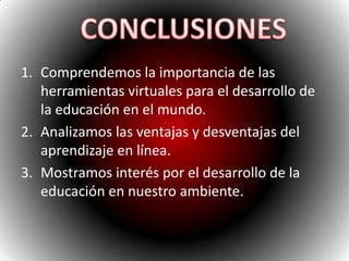 Comprendemos la importancia de las herramientas virtuales para el desarrollo de la educación en el mundo.Analizamos las ventajas y desventajas del aprendizaje en línea.Mostramos interés por el desarrollo de la educación en nuestro ambiente.CONCLUSIONES