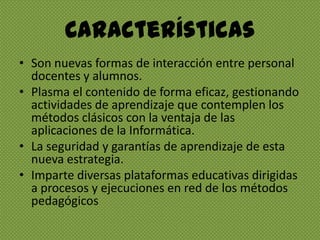 CaracterísticasSon nuevas formas de interacción entre personal docentes y alumnos.Plasma el contenido de forma eficaz, gestionando actividades de aprendizaje que contemplen los métodos clásicos con la ventaja de las aplicaciones de la Informática.La seguridad y garantías de aprendizaje de esta nueva estrategia.Imparte diversas plataformas educativas dirigidas a procesos y ejecuciones en red de los métodos pedagógicos