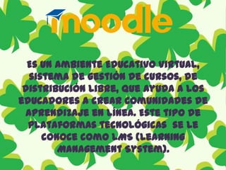 Es un Ambiente Educativo Virtual, sistema de gestión de cursos, de distribución libre, que ayuda a los educadores a crear comunidades de aprendizaje en línea. Este tipo de plataformas tecnológicas  se le conoce como LMS (Learning Management System).